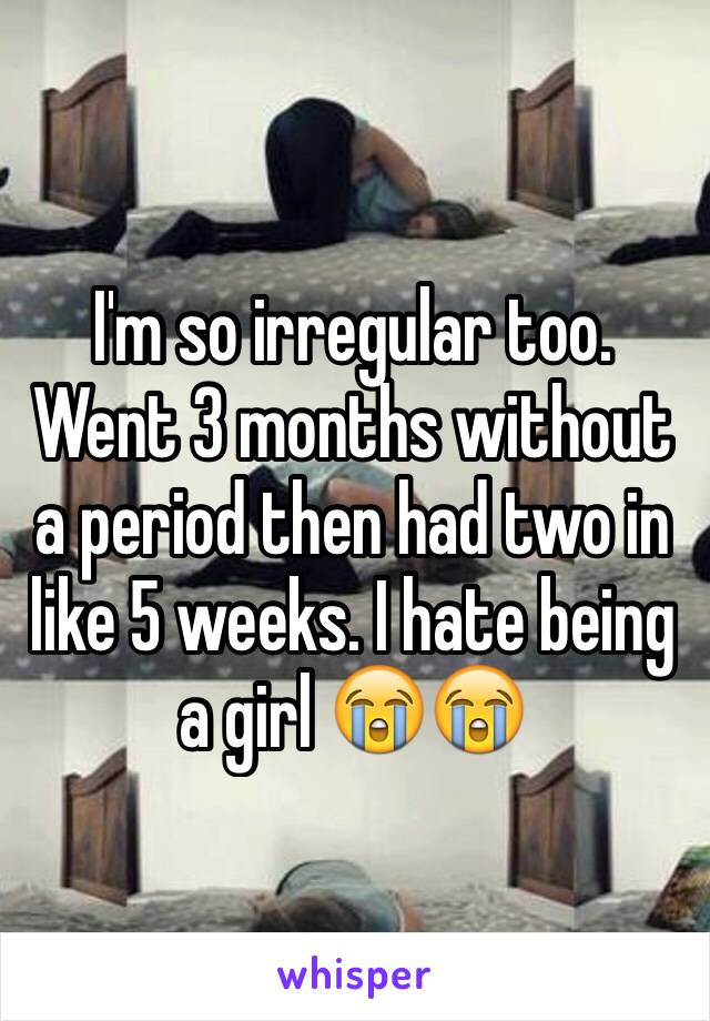 I'm so irregular too. Went 3 months without a period then had two in like 5 weeks. I hate being a girl 😭😭