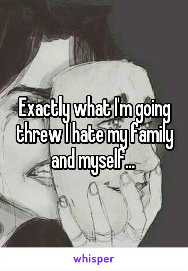 Exactly what I'm going threw I hate my family and myself... 