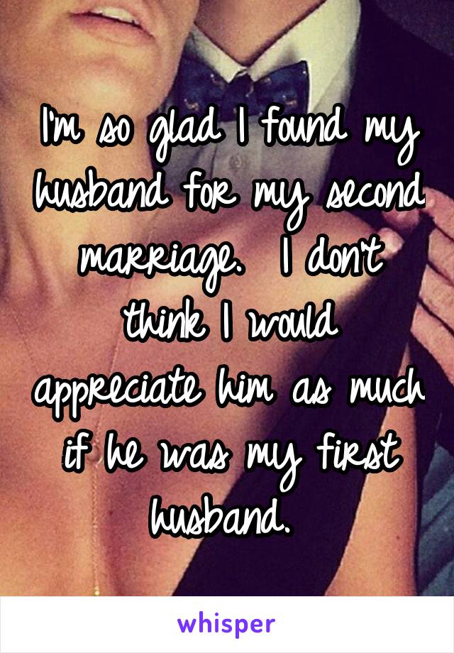 I'm so glad I found my husband for my second marriage.  I don't think I would appreciate him as much if he was my first husband. 