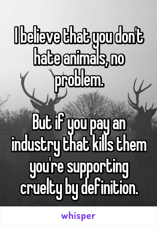 I believe that you don't hate animals, no problem.

But if you pay an industry that kills them you're supporting cruelty by definition.