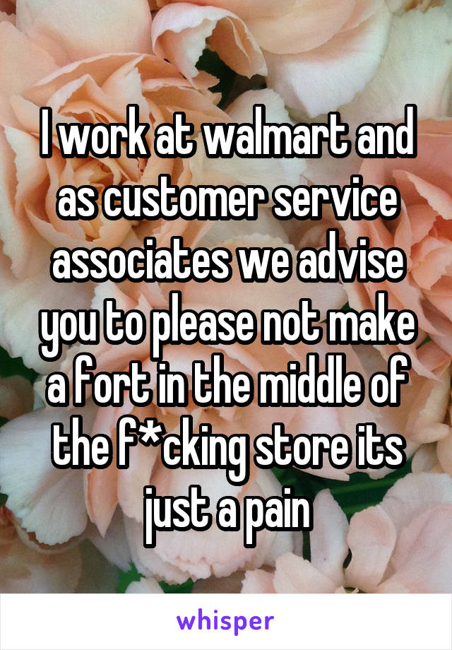 I work at walmart and as customer service associates we advise you to please not make a fort in the middle of the f*cking store its just a pain