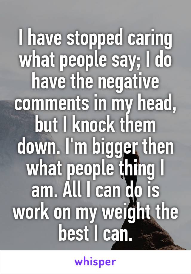 I have stopped caring what people say; I do have the negative comments in my head, but I knock them down. I'm bigger then what people thing I am. All I can do is work on my weight the best I can.