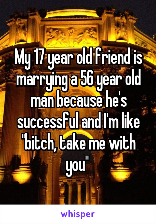 My 17 year old friend is marrying a 56 year old man because he's successful and I'm like "bitch, take me with you" 