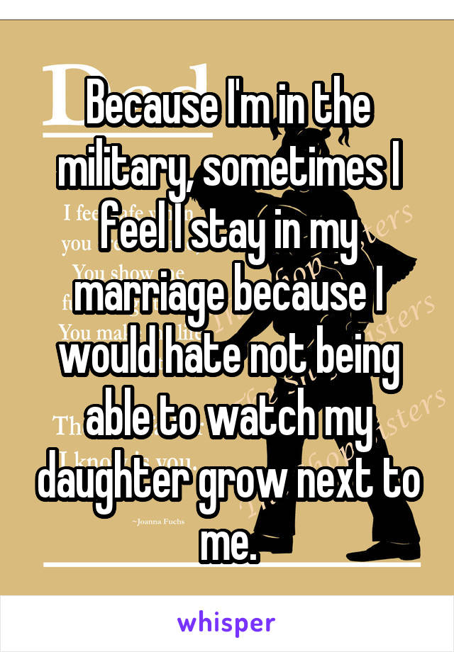 Because I'm in the military, sometimes I feel I stay in my marriage because I would hate not being able to watch my daughter grow next to me.