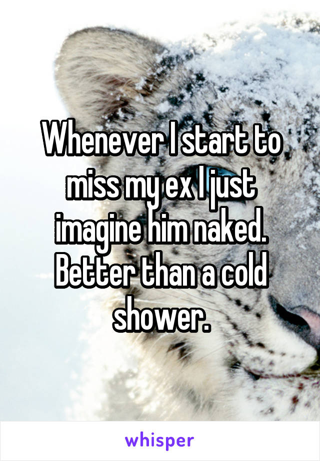 Whenever I start to miss my ex I just imagine him naked. Better than a cold shower.