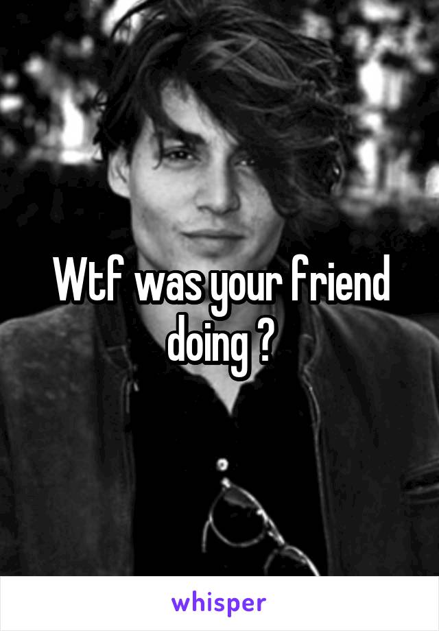 Wtf was your friend doing ?