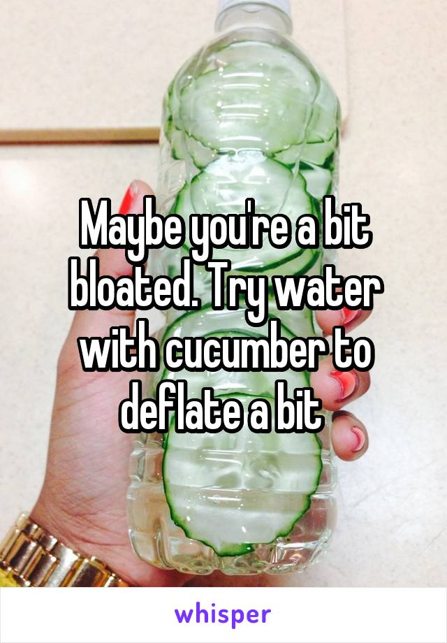 Maybe you're a bit bloated. Try water with cucumber to deflate a bit 