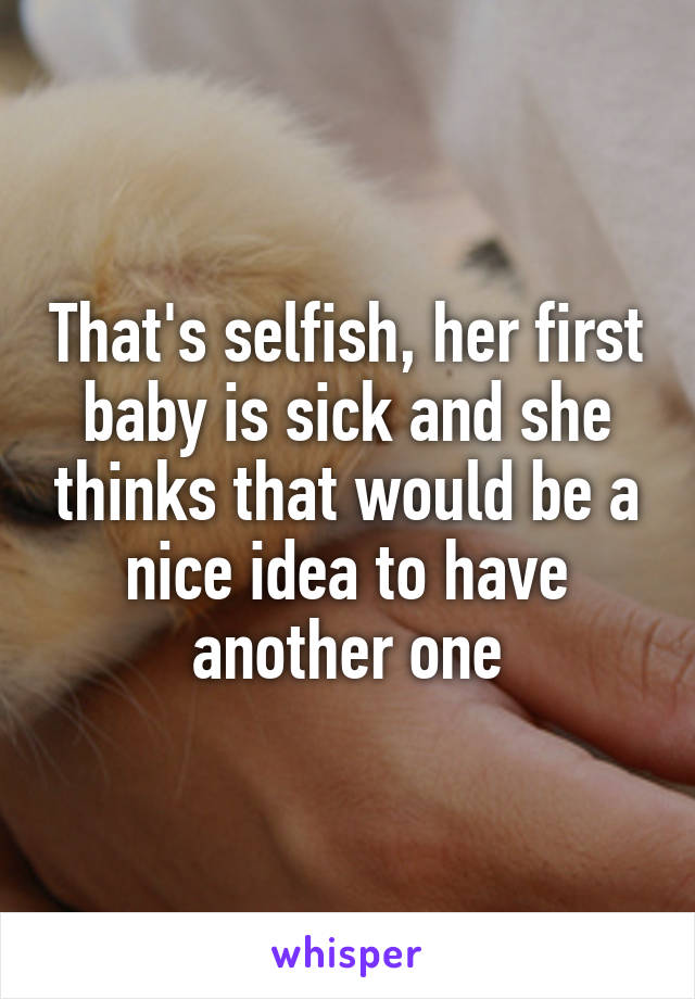 That's selfish, her first baby is sick and she thinks that would be a nice idea to have another one