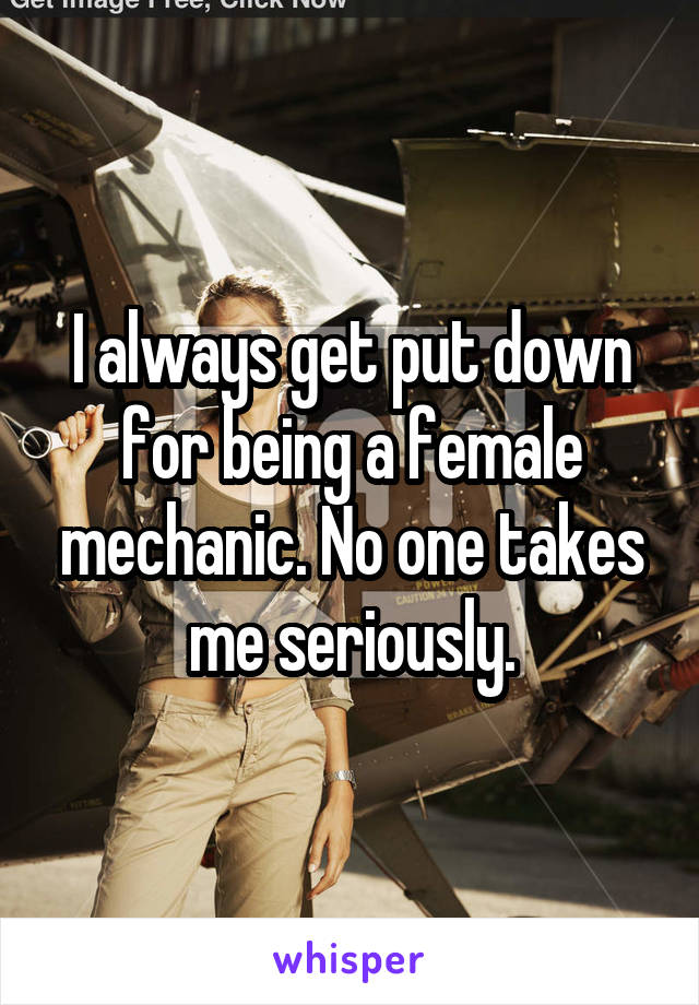 I always get put down for being a female mechanic. No one takes me seriously.