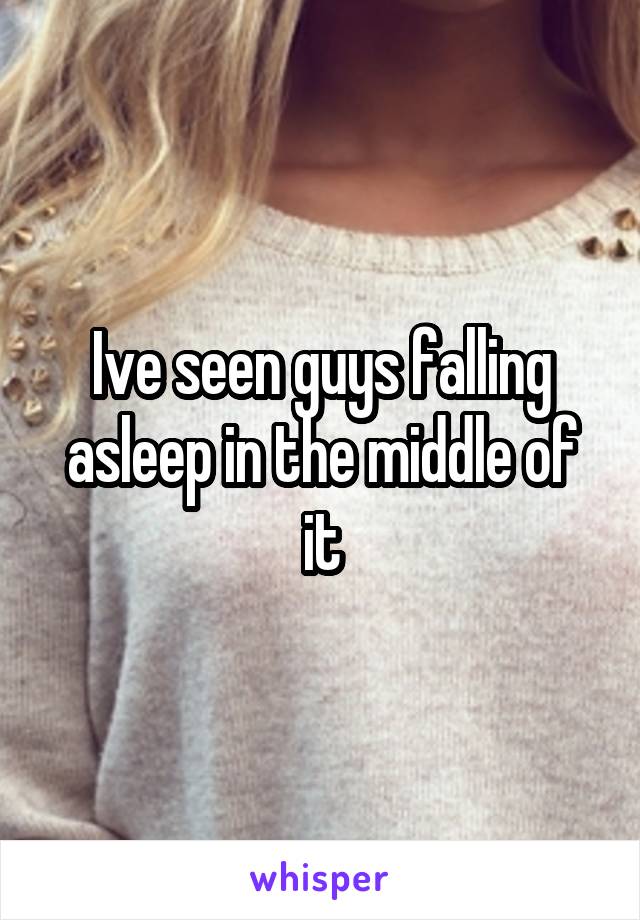 Ive seen guys falling asleep in the middle of it