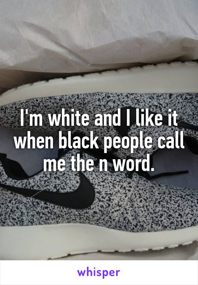 I'm white and I like it when black people call me the n word.