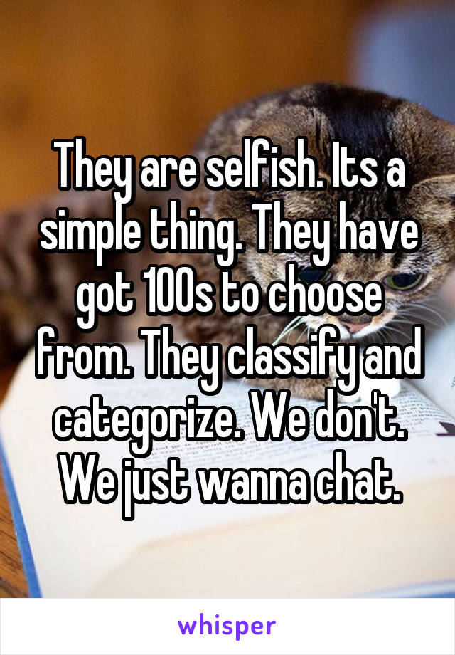 They are selfish. Its a simple thing. They have got 100s to choose from. They classify and categorize. We don't. We just wanna chat.