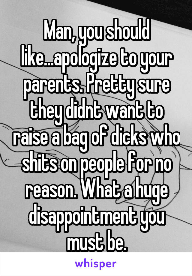 Man, you should like...apologize to your parents. Pretty sure they didnt want to raise a bag of dicks who shits on people for no reason. What a huge disappointment you must be.
