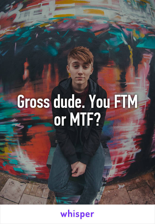 Gross dude. You FTM or MTF?