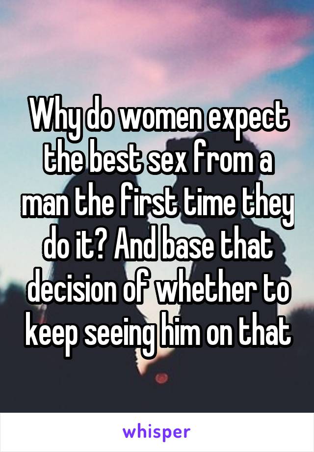 Why do women expect the best sex from a man the first time they do it? And base that decision of whether to keep seeing him on that