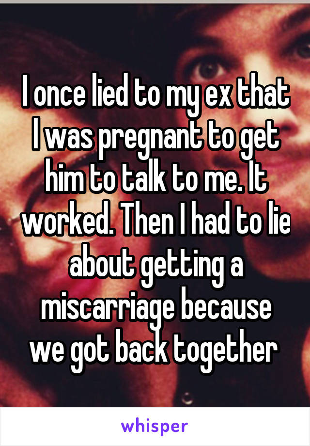 I once lied to my ex that I was pregnant to get him to talk to me. It worked. Then I had to lie about getting a miscarriage because we got back together 