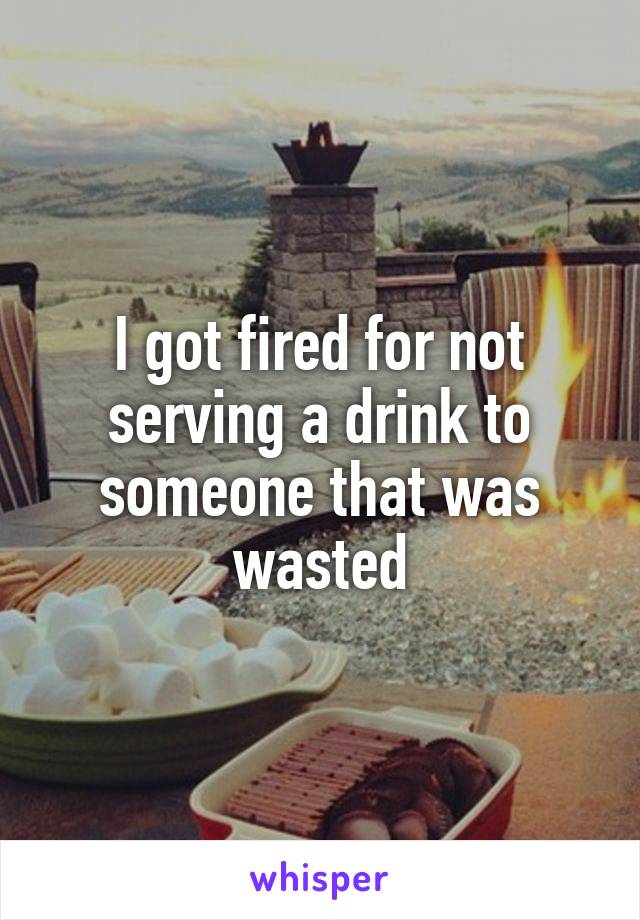 I got fired for not serving a drink to someone that was wasted