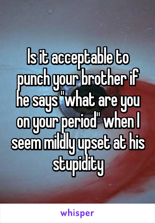 Is it acceptable to punch your brother if he says "what are you on your period" when I seem mildly upset at his stupidity