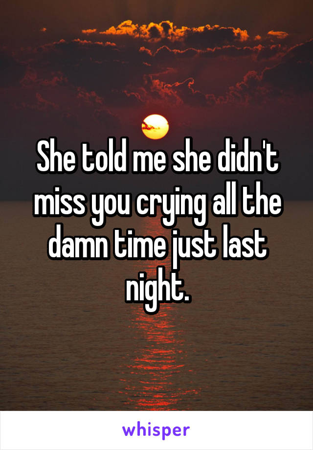 She told me she didn't miss you crying all the damn time just last night.