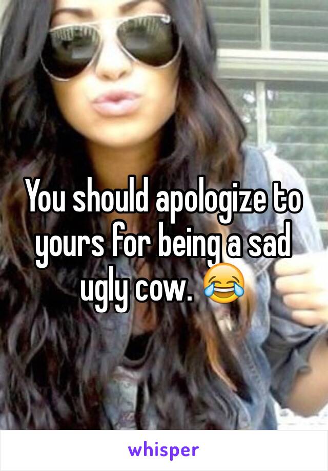 You should apologize to yours for being a sad ugly cow. 😂