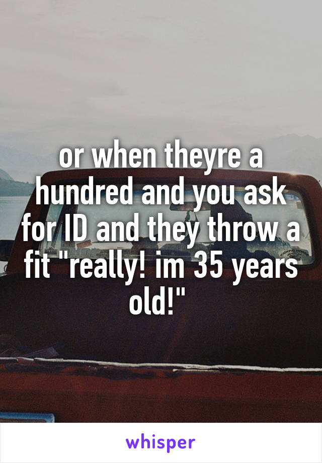 or when theyre a hundred and you ask for ID and they throw a fit "really! im 35 years old!" 