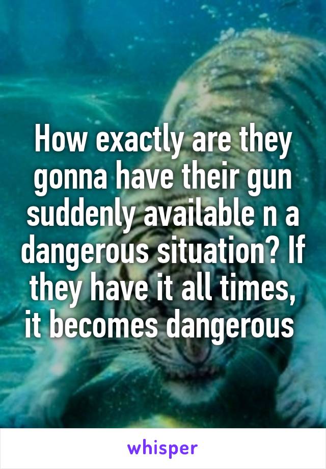 How exactly are they gonna have their gun suddenly available n a dangerous situation? If they have it all times, it becomes dangerous 