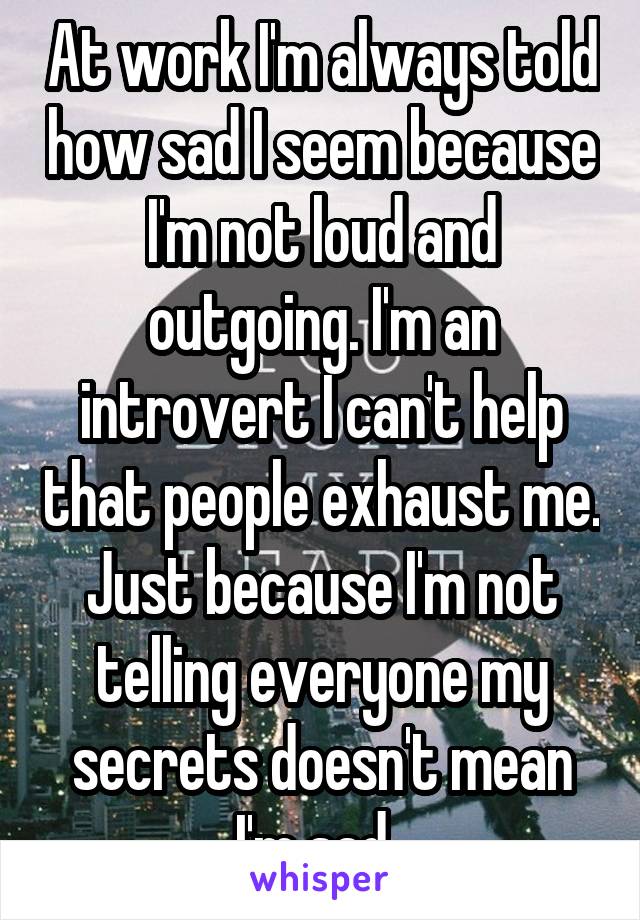 At work I'm always told how sad I seem because I'm not loud and outgoing. I'm an introvert I can't help that people exhaust me. Just because I'm not telling everyone my secrets doesn't mean I'm sad. 