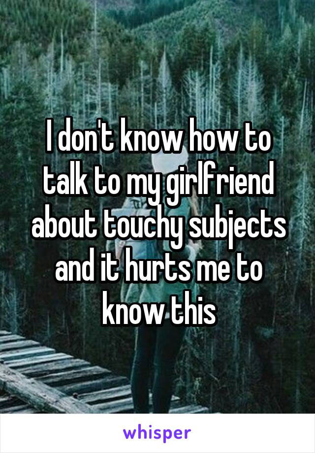 I don't know how to talk to my girlfriend about touchy subjects and it hurts me to know this