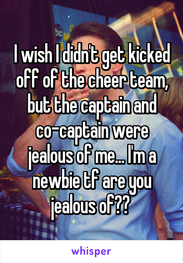 I wish I didn't get kicked off of the cheer team, but the captain and co-captain were jealous of me... I'm a newbie tf are you jealous of?? 