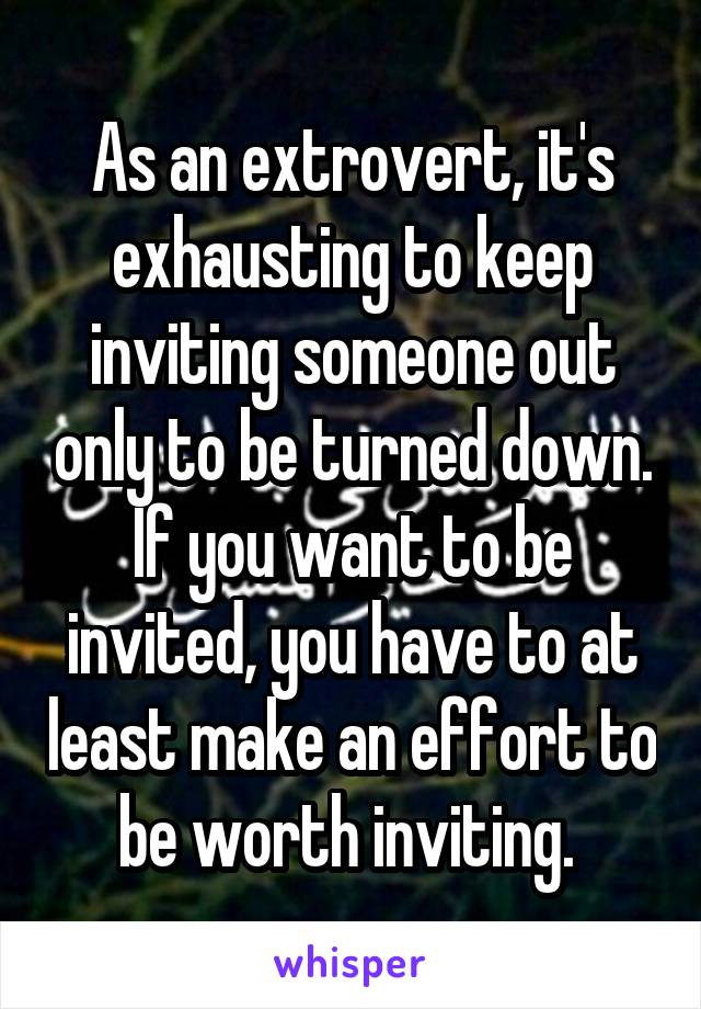As an extrovert, it's exhausting to keep inviting someone out only to be turned down. If you want to be invited, you have to at least make an effort to be worth inviting. 