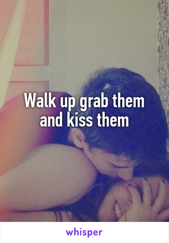 Walk up grab them and kiss them
