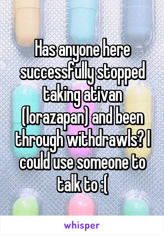 Has anyone here successfully stopped taking ativan (lorazapan) and been through withdrawls? I could use someone to talk to :(