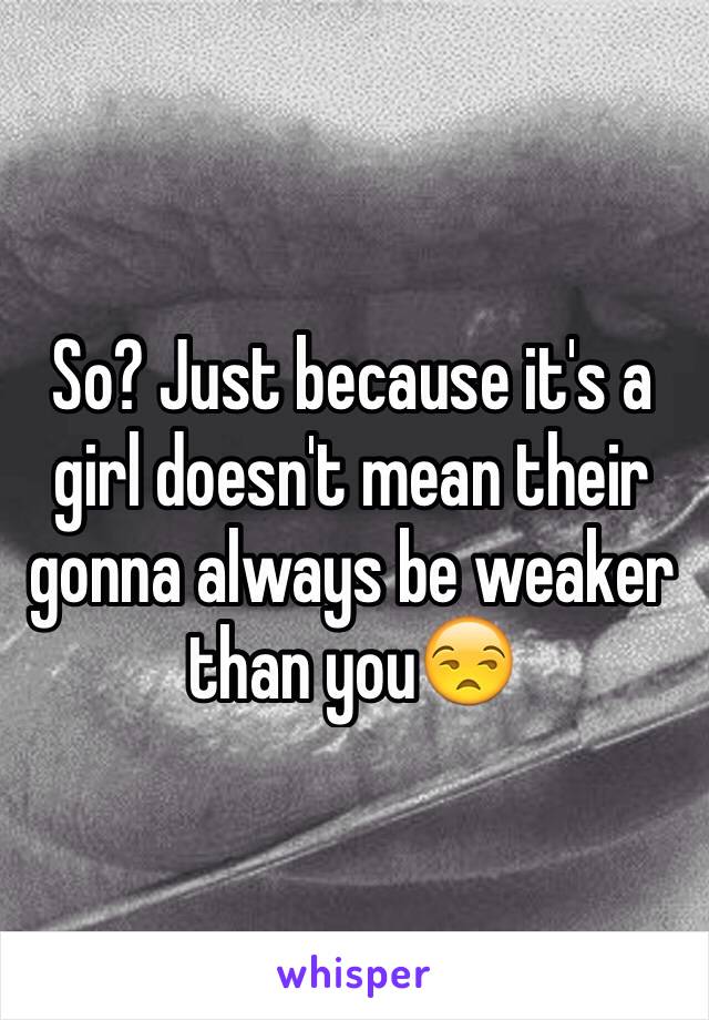 So? Just because it's a girl doesn't mean their gonna always be weaker than you😒