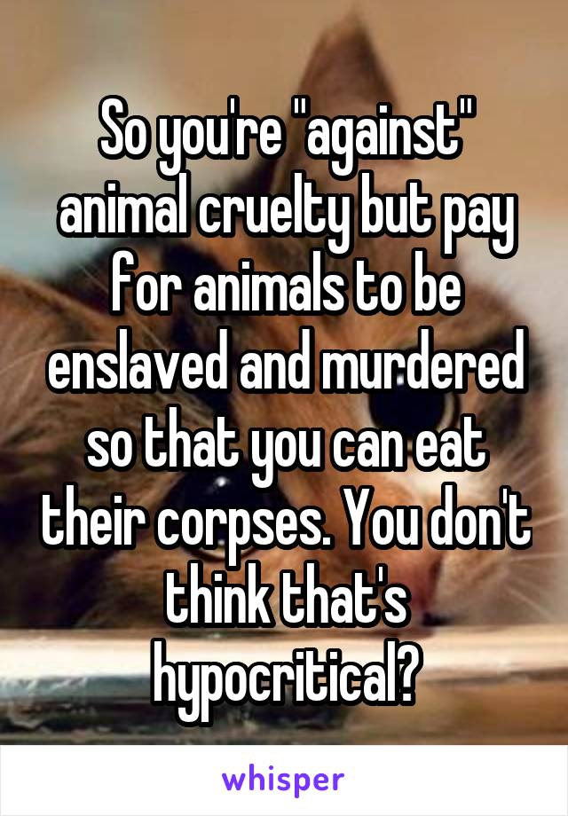 So you're "against" animal cruelty but pay for animals to be enslaved and murdered so that you can eat their corpses. You don't think that's hypocritical?