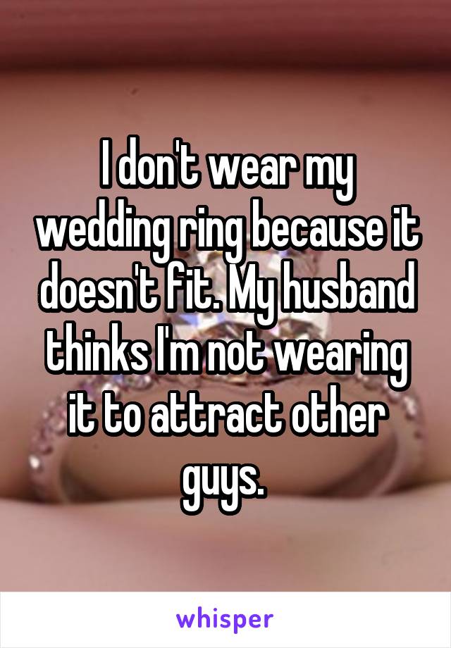 I don't wear my wedding ring because it doesn't fit. My husband thinks I'm not wearing it to attract other guys. 