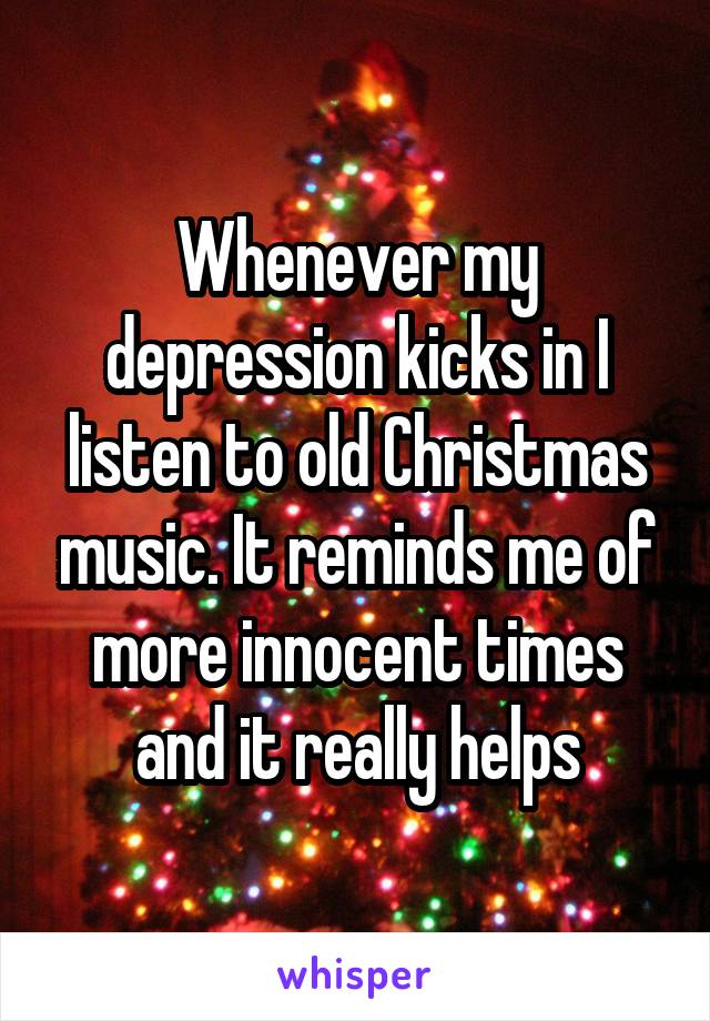 Whenever my depression kicks in I listen to old Christmas music. It reminds me of more innocent times and it really helps