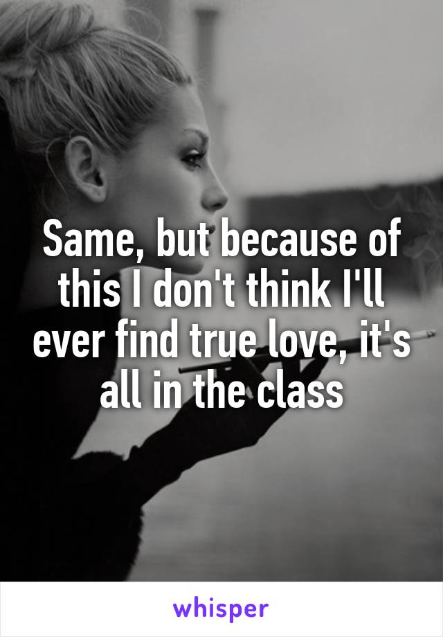 Same, but because of this I don't think I'll ever find true love, it's all in the class