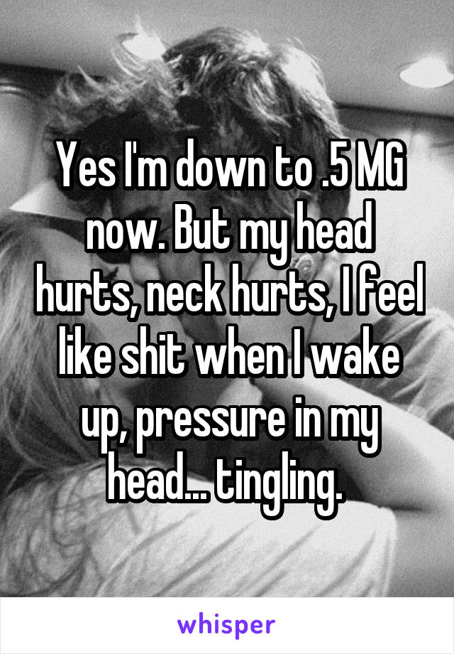 Yes I'm down to .5 MG now. But my head hurts, neck hurts, I feel like shit when I wake up, pressure in my head... tingling. 