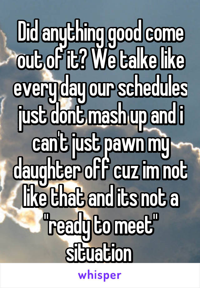 Did anything good come out of it? We talke like every day our schedules just dont mash up and i can't just pawn my daughter off cuz im not like that and its not a "ready to meet" situation 