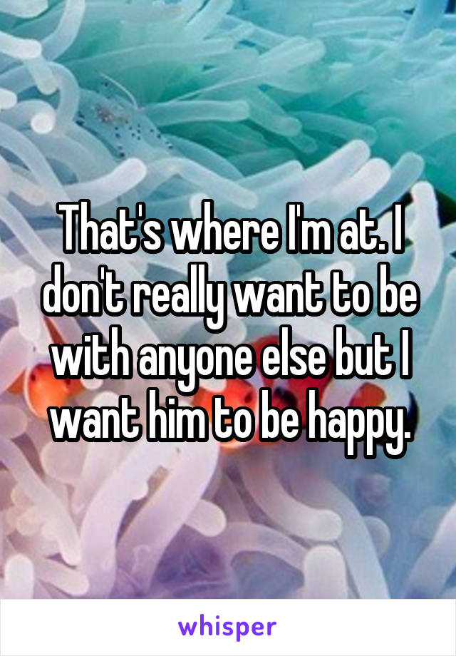 That's where I'm at. I don't really want to be with anyone else but I want him to be happy.