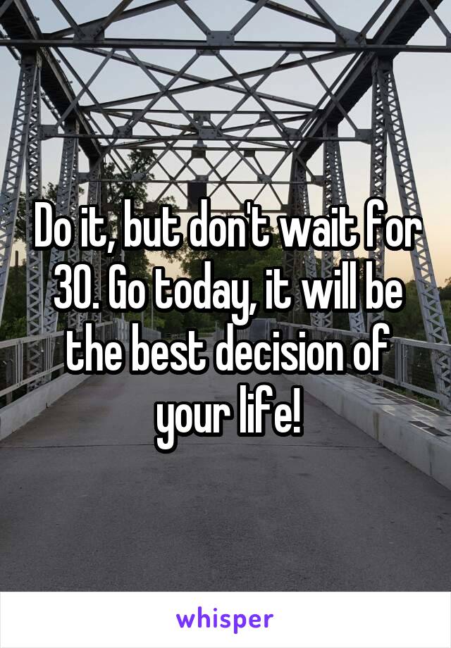 Do it, but don't wait for 30. Go today, it will be the best decision of your life!