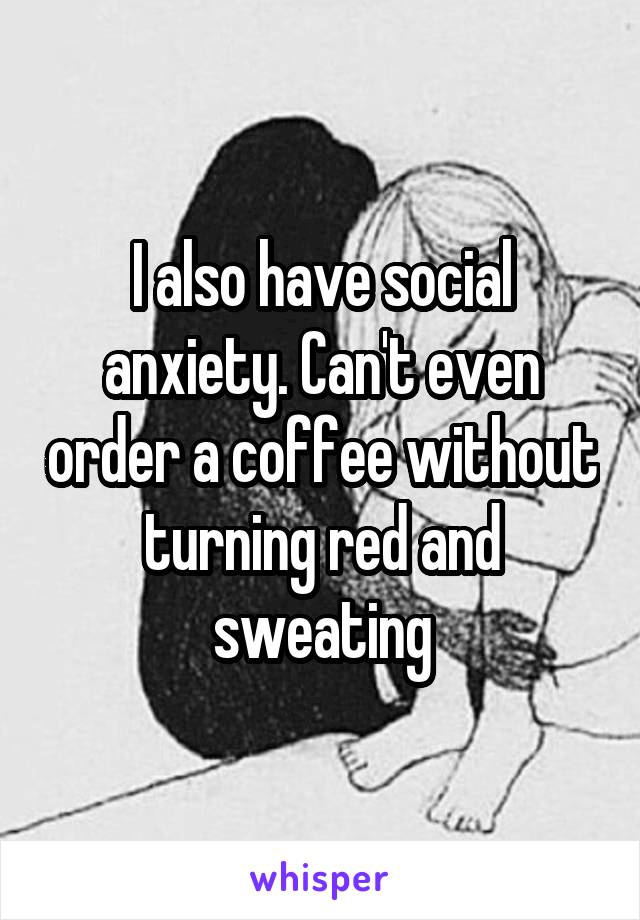 I also have social anxiety. Can't even order a coffee without turning red and sweating