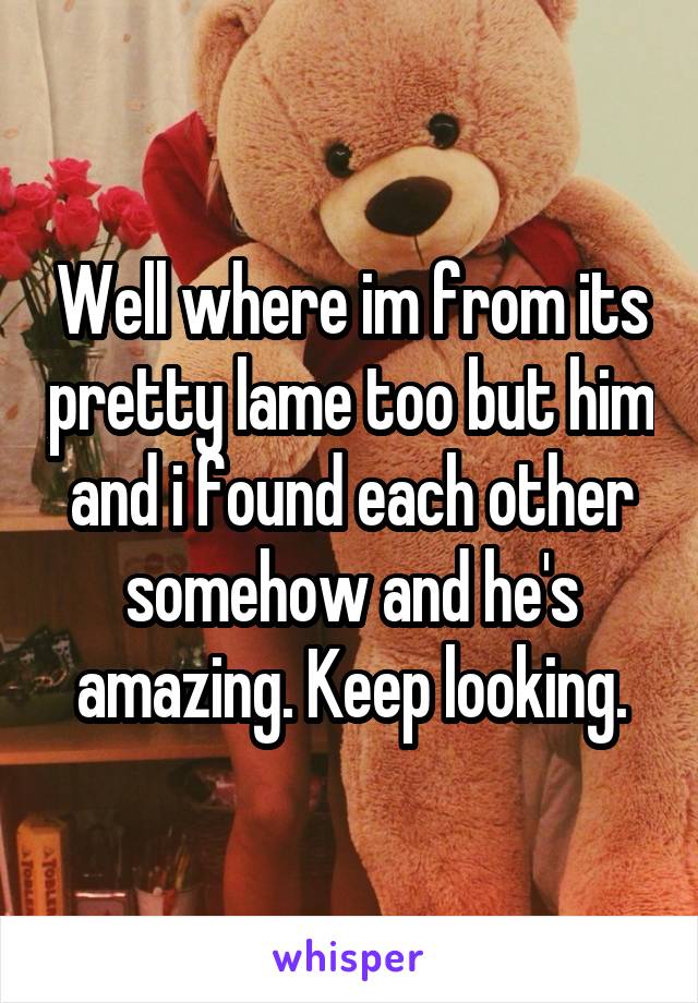 Well where im from its pretty lame too but him and i found each other somehow and he's amazing. Keep looking.