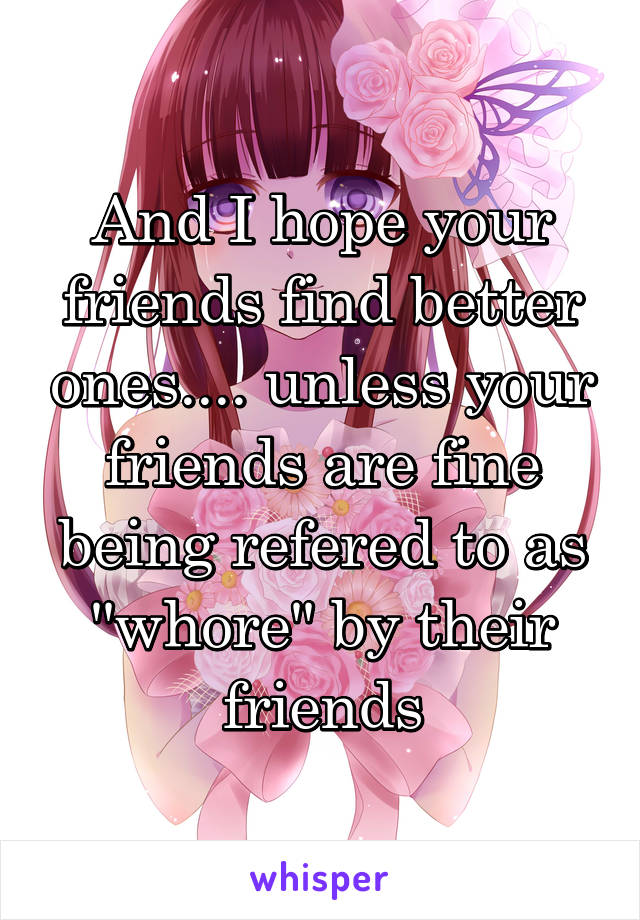 And I hope your friends find better ones.... unless your friends are fine being refered to as ''whore'' by their friends