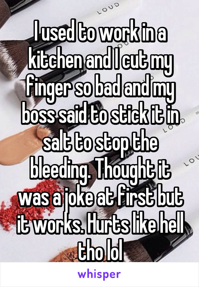 I used to work in a kitchen and I cut my finger so bad and my boss said to stick it in salt to stop the bleeding. Thought it was a joke at first but it works. Hurts like hell tho lol