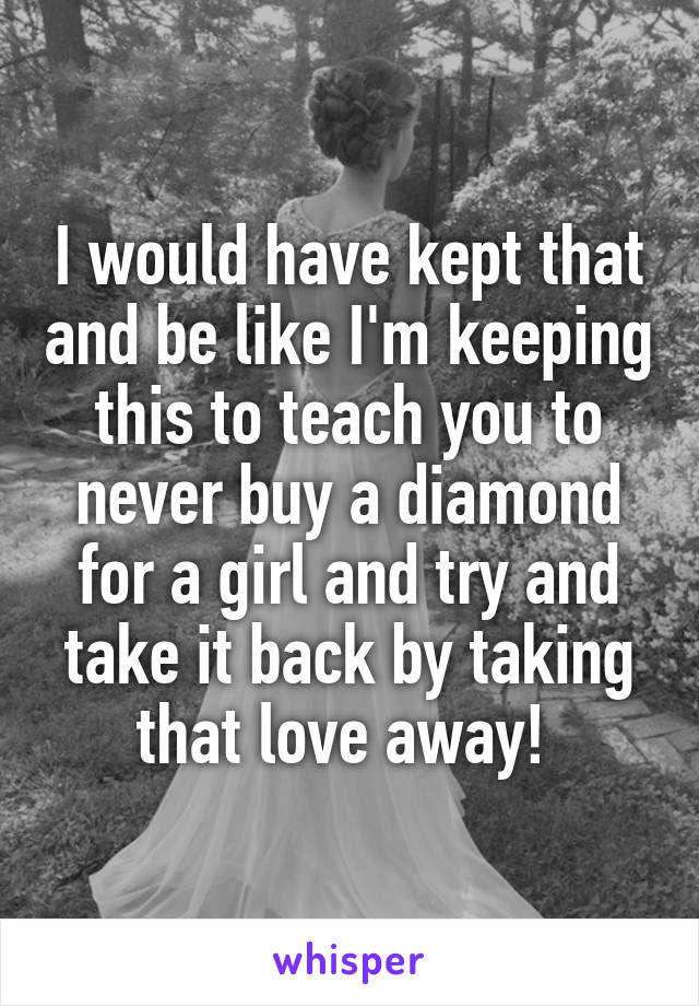 I would have kept that and be like I'm keeping this to teach you to never buy a diamond for a girl and try and take it back by taking that love away! 