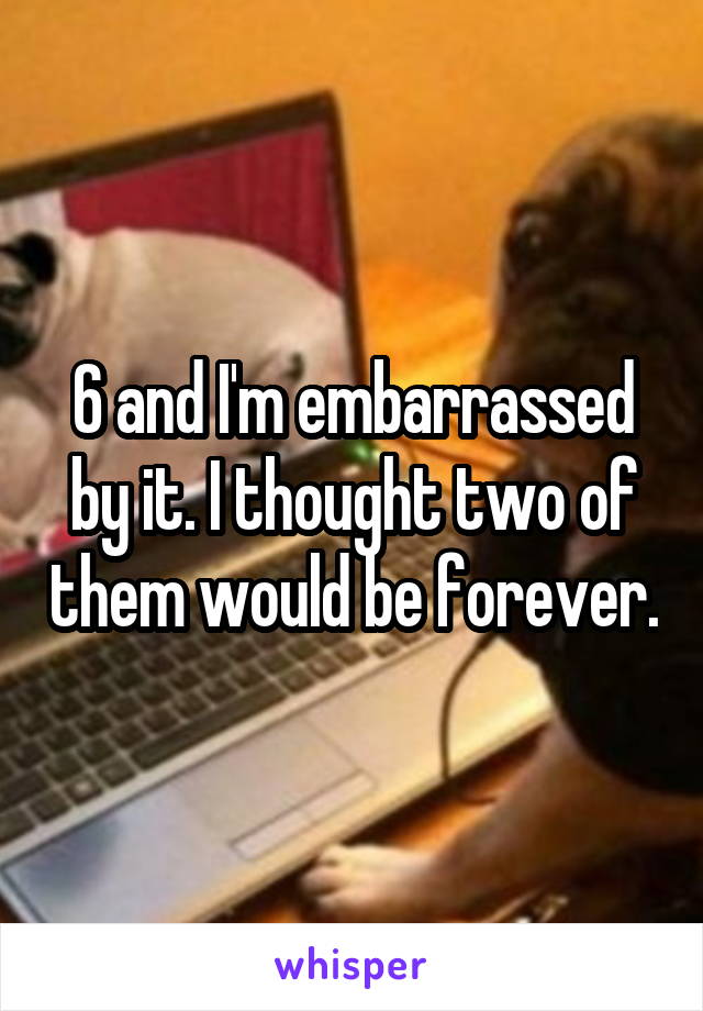 6 and I'm embarrassed by it. I thought two of them would be forever.