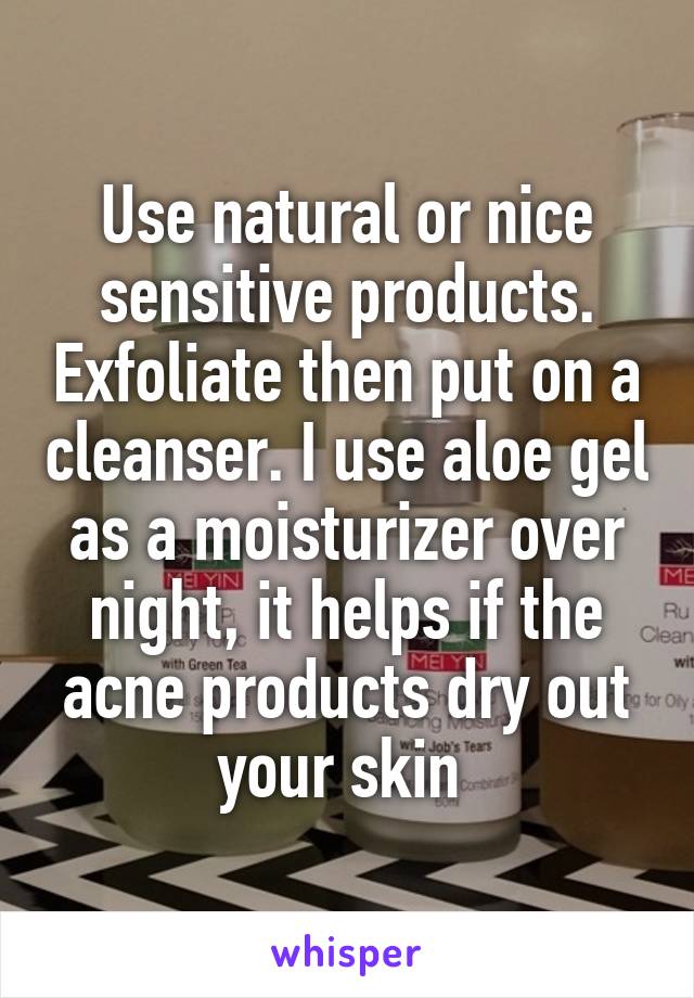 Use natural or nice sensitive products. Exfoliate then put on a cleanser. I use aloe gel as a moisturizer over night, it helps if the acne products dry out your skin 
