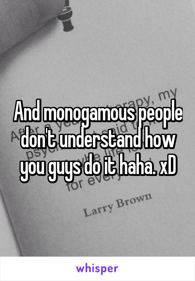And monogamous people don't understand how you guys do it haha. xD