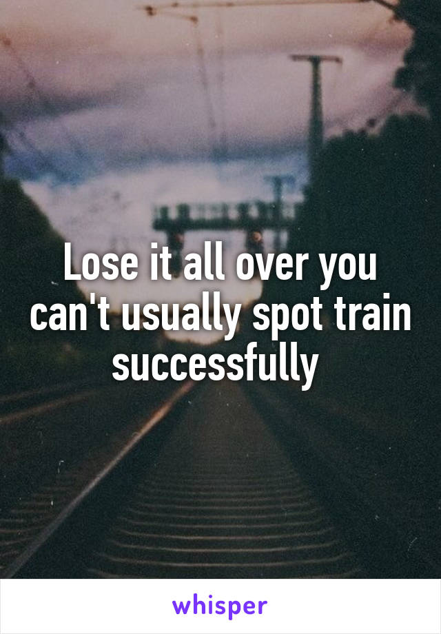 Lose it all over you can't usually spot train successfully 